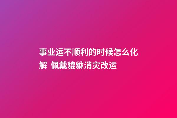 事业运不顺利的时候怎么化解  佩戴貔貅消灾改运